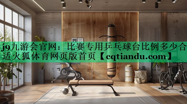 <strong>j9九游会官网：比赛专用乒乓球台比例多少合适火狐体育网页版首页</strong>