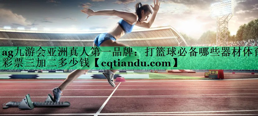 <strong>ag九游会亚洲真人第一品牌：打篮球必备哪些器材体育彩票三加二多少钱</strong>