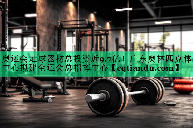 奥运会足球器材总投资近9.7亿！广东奥林匹克体育中心拟建全运会总指挥中心