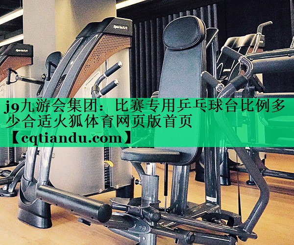 <strong>j9九游会集团：比赛专用乒乓球台比例多少合适火狐体育网页版首页</strong>