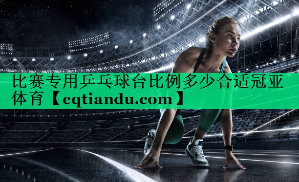 <strong>比赛专用乒乓球台比例多少合适冠亚体育</strong>